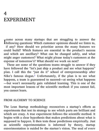 I
4
EXPERIMENT
come across many startups that are struggling to answer the
following questions: Which customer opinions should we listen to,
if any? How should we prioritize across the many features we
could build? Which features are essential to the product’s success
and which are ancillary? What can be changed safely, and what
might anger customers? What might please today’s customers at the
expense of tomorrow’s? What should we work on next?
These are some of the questions teams struggle to answer if they
have followed the “let’s just ship a product and see what happens”
plan. I call this the “just do it” school of entrepreneurship after
Nike’s famous slogan.1 Unfortunately, if the plan is to see what
happens, a team is guaranteed to succeed—at seeing what happens
—but won’t necessarily gain validated learning. This is one of the
most important lessons of the scienti c method: if you cannot fail,
you cannot learn.
FROM ALCHEMY TO SCIENCE
The Lean Startup methodology reconceives a startup’s e orts as
experiments that test its strategy to see which parts are brilliant and
which are crazy. A true experiment follows the scienti c method. It
begins with a clear hypothesis that makes predictions about what is
supposed to happen. It then tests those predictions empirically. Just
as scienti c experimentation is informed by theory, startup
experimentation is guided by the startup’s vision. The goal of every
 