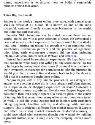 startup experiment is to discover how to build a sustainable
business around that vision.
Think Big, Start Small
Zappos is the world’s largest online shoe store, with annual gross
sales in excess of $1 billion. It is known as one of the most
successful, customer-friendly e-commerce businesses in the world,
but it did not start that way.
Founder Nick Swinmurn was frustrated because there was no
central online site with a great selection of shoes. He envisioned a
new and superior retail experience. Swinmurn could have waited a
long time, insisting on testing his complete vision complete with
warehouses, distribution partners, and the promise of signi cant
sales. Many early e-commerce pioneers did just that, including
infamous dot-com failures such as Webvan and Pets.com.
Instead, he started by running an experiment. His hypothesis was
that customers were ready and willing to buy shoes online. To test
it, he began by asking local shoe stores if he could take pictures of
their inventory. In exchange for permission to take the pictures, he
would post the pictures online and come back to buy the shoes at
full price if a customer bought them online.
Zappos began with a tiny, simple product. It was designed to
answer one question above all: is there already su cient demand
for a superior online shopping experience for shoes? However, a
well-designed startup experiment like the one Zappos began with
does more than test a single aspect of a business plan. In the course
of testing this rst assumption, many other assumptions were tested
as well. To sell the shoes, Zappos had to interact with customers:
taking payment, handling returns, and dealing with customer
support. This is decidedly di erent from market research. If Zappos
had relied on existing market research or conducted a survey, it
could have asked what customers thought they wanted. By building
a product instead, albeit a simple one, the company learned much
more:
 