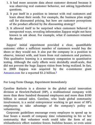 1. It had more accurate data about customer demand because it
was observing real customer behavior, not asking hypothetical
questions.
2. It put itself in a position to interact with real customers and
learn about their needs. For example, the business plan might
call for discounted pricing, but how are customer perceptions
of the product affected by the discounting strategy?
3. It allowed itself to be surprised when customers behaved in
unexpected ways, revealing information Zappos might not have
known to ask about. For example, what if customers returned
the shoes?
Zappos’ initial experiment provided a clear, quanti able
outcome: either a su cient number of customers would buy the
shoes or they would not. It also put the company in a position to
observe, interact with, and learn from real customers and partners.
This qualitative learning is a necessary companion to quantitative
testing. Although the early e orts were decidedly small-scale, that
did not prevent the huge Zappos vision from being realized. In fact,
in 2009 Zappos was acquired by the e-commerce giant
Amazon.com for a reported $1.2 billion.2
For Long-Term Change, Experiment Immediately
Caroline Barlerin is a director in the global social innovation
division at Hewlett-Packard (HP), a multinational company with
more than three hundred thousand employees and more than $100
billion in annual sales. Caroline, who leads global community
involvement, is a social entrepreneur working to get more of HP’s
employees to take advantage of the company’s policy on
volunteering.
Corporate guidelines encourage every employee to spend up to
four hours a month of company time volunteering in his or her
community; that volunteer work could take the form of any
philanthropic e ort: painting fences, building houses, or even using
 