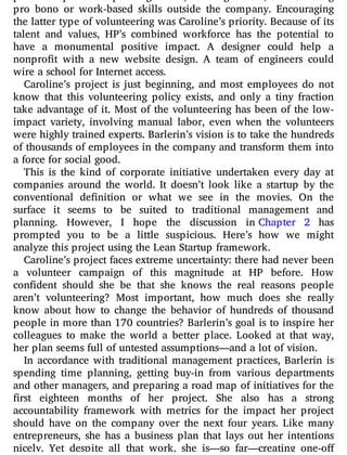 philanthropic e ort: painting fences, building houses, or even using
pro bono or work-based skills outside the company. Encouraging
the latter type of volunteering was Caroline’s priority. Because of its
talent and values, HP’s combined workforce has the potential to
have a monumental positive impact. A designer could help a
nonpro t with a new website design. A team of engineers could
wire a school for Internet access.
Caroline’s project is just beginning, and most employees do not
know that this volunteering policy exists, and only a tiny fraction
take advantage of it. Most of the volunteering has been of the low-
impact variety, involving manual labor, even when the volunteers
were highly trained experts. Barlerin’s vision is to take the hundreds
of thousands of employees in the company and transform them into
a force for social good.
This is the kind of corporate initiative undertaken every day at
companies around the world. It doesn’t look like a startup by the
conventional de nition or what we see in the movies. On the
surface it seems to be suited to traditional management and
planning. However, I hope the discussion in Chapter 2 has
prompted you to be a little suspicious. Here’s how we might
analyze this project using the Lean Startup framework.
Caroline’s project faces extreme uncertainty: there had never been
a volunteer campaign of this magnitude at HP before. How
con dent should she be that she knows the real reasons people
aren’t volunteering? Most important, how much does she really
know about how to change the behavior of hundreds of thousand
people in more than 170 countries? Barlerin’s goal is to inspire her
colleagues to make the world a better place. Looked at that way,
her plan seems full of untested assumptions—and a lot of vision.
In accordance with traditional management practices, Barlerin is
spending time planning, getting buy-in from various departments
and other managers, and preparing a road map of initiatives for the
rst eighteen months of her project. She also has a strong
accountability framework with metrics for the impact her project
should have on the company over the next four years. Like many
entrepreneurs, she has a business plan that lays out her intentions
nicely. Yet despite all that work, she is—so far—creating one-o
 