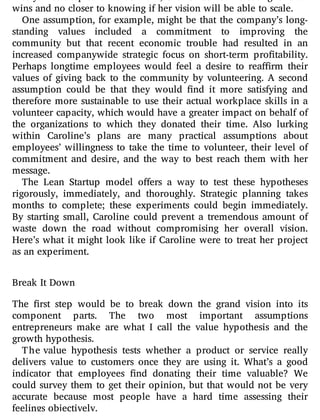 nicely. Yet despite all that work, she is—so far—creating one-o
wins and no closer to knowing if her vision will be able to scale.
One assumption, for example, might be that the company’s long-
standing values included a commitment to improving the
community but that recent economic trouble had resulted in an
increased companywide strategic focus on short-term pro tability.
Perhaps longtime employees would feel a desire to rea rm their
values of giving back to the community by volunteering. A second
assumption could be that they would nd it more satisfying and
therefore more sustainable to use their actual workplace skills in a
volunteer capacity, which would have a greater impact on behalf of
the organizations to which they donated their time. Also lurking
within Caroline’s plans are many practical assumptions about
employees’ willingness to take the time to volunteer, their level of
commitment and desire, and the way to best reach them with her
message.
The Lean Startup model o ers a way to test these hypotheses
rigorously, immediately, and thoroughly. Strategic planning takes
months to complete; these experiments could begin immediately.
By starting small, Caroline could prevent a tremendous amount of
waste down the road without compromising her overall vision.
Here’s what it might look like if Caroline were to treat her project
as an experiment.
Break It Down
The rst step would be to break down the grand vision into its
component parts. The two most important assumptions
entrepreneurs make are what I call the value hypothesis and the
growth hypothesis.
The value hypothesis tests whether a product or service really
delivers value to customers once they are using it. What’s a good
indicator that employees nd donating their time valuable? We
could survey them to get their opinion, but that would not be very
accurate because most people have a hard time assessing their
feelings objectively.
 