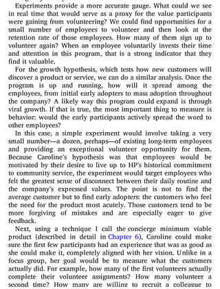 Experiments provide a more accurate gauge. What could we see
in real time that would serve as a proxy for the value participants
were gaining from volunteering? We could nd opportunities for a
small number of employees to volunteer and then look at the
retention rate of those employees. How many of them sign up to
volunteer again? When an employee voluntarily invests their time
and attention in this program, that is a strong indicator that they
find it valuable.
For the growth hypothesis, which tests how new customers will
discover a product or service, we can do a similar analysis. Once the
program is up and running, how will it spread among the
employees, from initial early adopters to mass adoption throughout
the company? A likely way this program could expand is through
viral growth. If that is true, the most important thing to measure is
behavior: would the early participants actively spread the word to
other employees?
In this case, a simple experiment would involve taking a very
small number—a dozen, perhaps—of existing long-term employees
and providing an exceptional volunteer opportunity for them.
Because Caroline’s hypothesis was that employees would be
motivated by their desire to live up to HP’s historical commitment
to community service, the experiment would target employees who
felt the greatest sense of disconnect between their daily routine and
the company’s expressed values. The point is not to nd the
average customer but to nd early adopters: the customers who feel
the need for the product most acutely. Those customers tend to be
more forgiving of mistakes and are especially eager to give
feedback.
Next, using a technique I call the concierge minimum viable
product (described in detail in Chapter 6), Caroline could make
sure the first few participants had an experience that was as good as
she could make it, completely aligned with her vision. Unlike in a
focus group, her goal would be to measure what the customers
actually did. For example, how many of the rst volunteers actually
complete their volunteer assignments? How many volunteer a
second time? How many are willing to recruit a colleague to
 