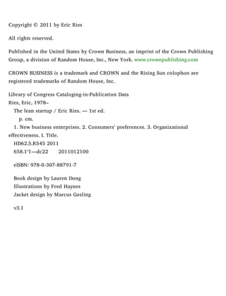 Copyright © 2011 by Eric Ries
All rights reserved.
Published in the United States by Crown Business, an imprint of the Crown Publishing
Group, a division of Random House, Inc., New York. www.crownpublishing.com
CROWN BUSINESS is a trademark and CROWN and the Rising Sun colophon are
registered trademarks of Random House, Inc.
Library of Congress Cataloging-in-Publication Data
Ries, Eric, 1978–
The lean startup / Eric Ries. — 1st ed.
p. cm.
1. New business enterprises. 2. Consumers’ preferences. 3. Organizational
effectiveness. I. Title.
HD62.5.R545 2011
658.1′1—dc22 2011012100
eISBN: 978-0-307-88791-7
Book design by Lauren Dong
Illustrations by Fred Haynes
Jacket design by Marcus Gosling
v3.1
 