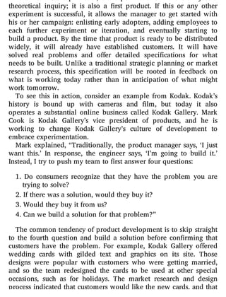 In the Lean Startup model, an experiment is more than just a
theoretical inquiry; it is also a rst product. If this or any other
experiment is successful, it allows the manager to get started with
his or her campaign: enlisting early adopters, adding employees to
each further experiment or iteration, and eventually starting to
build a product. By the time that product is ready to be distributed
widely, it will already have established customers. It will have
solved real problems and o er detailed speci cations for what
needs to be built. Unlike a traditional strategic planning or market
research process, this speci cation will be rooted in feedback on
what is working today rather than in anticipation of what might
work tomorrow.
To see this in action, consider an example from Kodak. Kodak’s
history is bound up with cameras and lm, but today it also
operates a substantial online business called Kodak Gallery. Mark
Cook is Kodak Gallery’s vice president of products, and he is
working to change Kodak Gallery’s culture of development to
embrace experimentation.
Mark explained, “Traditionally, the product manager says, ‘I just
want this.’ In response, the engineer says, ‘I’m going to build it.’
Instead, I try to push my team to first answer four questions:
1. Do consumers recognize that they have the problem you are
trying to solve?
2. If there was a solution, would they buy it?
3. Would they buy it from us?
4. Can we build a solution for that problem?”
The common tendency of product development is to skip straight
to the fourth question and build a solution before con rming that
customers have the problem. For example, Kodak Gallery o ered
wedding cards with gilded text and graphics on its site. Those
designs were popular with customers who were getting married,
and so the team redesigned the cards to be used at other special
occasions, such as for holidays. The market research and design
process indicated that customers would like the new cards, and that
 