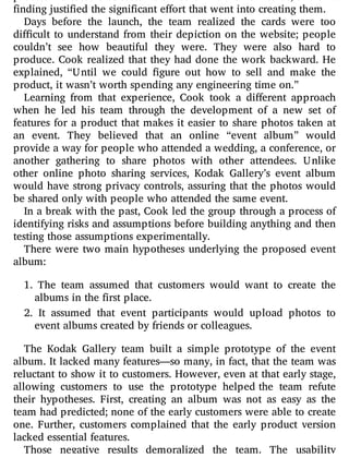 finding justified the significant effort that went into creating them.
Days before the launch, the team realized the cards were too
di cult to understand from their depiction on the website; people
couldn’t see how beautiful they were. They were also hard to
produce. Cook realized that they had done the work backward. He
explained, “Until we could gure out how to sell and make the
product, it wasn’t worth spending any engineering time on.”
Learning from that experience, Cook took a di erent approach
when he led his team through the development of a new set of
features for a product that makes it easier to share photos taken at
an event. They believed that an online “event album” would
provide a way for people who attended a wedding, a conference, or
another gathering to share photos with other attendees. Unlike
other online photo sharing services, Kodak Gallery’s event album
would have strong privacy controls, assuring that the photos would
be shared only with people who attended the same event.
In a break with the past, Cook led the group through a process of
identifying risks and assumptions before building anything and then
testing those assumptions experimentally.
There were two main hypotheses underlying the proposed event
album:
1. The team assumed that customers would want to create the
albums in the first place.
2. It assumed that event participants would upload photos to
event albums created by friends or colleagues.
The Kodak Gallery team built a simple prototype of the event
album. It lacked many features—so many, in fact, that the team was
reluctant to show it to customers. However, even at that early stage,
allowing customers to use the prototype helped the team refute
their hypotheses. First, creating an album was not as easy as the
team had predicted; none of the early customers were able to create
one. Further, customers complained that the early product version
lacked essential features.
Those negative results demoralized the team. The usability
 