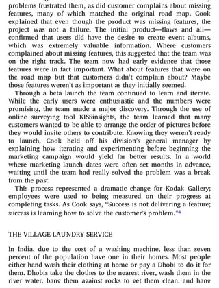 problems frustrated them, as did customer complains about missing
features, many of which matched the original road map. Cook
explained that even though the product was missing features, the
project was not a failure. The initial product— aws and all—
con rmed that users did have the desire to create event albums,
which was extremely valuable information. Where customers
complained about missing features, this suggested that the team was
on the right track. The team now had early evidence that those
features were in fact important. What about features that were on
the road map but that customers didn’t complain about? Maybe
those features weren’t as important as they initially seemed.
Through a beta launch the team continued to learn and iterate.
While the early users were enthusiastic and the numbers were
promising, the team made a major discovery. Through the use of
online surveying tool KISSinsights, the team learned that many
customers wanted to be able to arrange the order of pictures before
they would invite others to contribute. Knowing they weren’t ready
to launch, Cook held o his division’s general manager by
explaining how iterating and experimenting before beginning the
marketing campaign would yield far better results. In a world
where marketing launch dates were often set months in advance,
waiting until the team had really solved the problem was a break
from the past.
This process represented a dramatic change for Kodak Gallery;
employees were used to being measured on their progress at
completing tasks. As Cook says, “Success is not delivering a feature;
success is learning how to solve the customer’s problem.”4
THE VILLAGE LAUNDRY SERVICE
In India, due to the cost of a washing machine, less than seven
percent of the population have one in their homes. Most people
either hand wash their clothing at home or pay a Dhobi to do it for
them. Dhobis take the clothes to the nearest river, wash them in the
river water, bang them against rocks to get them clean, and hang
 