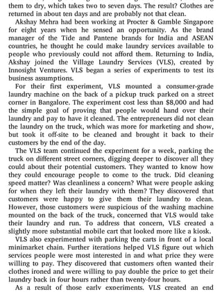 them to dry, which takes two to seven days. The result? Clothes are
returned in about ten days and are probably not that clean.
Akshay Mehra had been working at Procter & Gamble Singapore
for eight years when he sensed an opportunity. As the brand
manager of the Tide and Pantene brands for India and ASEAN
countries, he thought he could make laundry services available to
people who previously could not a ord them. Returning to India,
Akshay joined the Village Laundry Services (VLS), created by
Innosight Ventures. VLS began a series of experiments to test its
business assumptions.
For their rst experiment, VLS mounted a consumer-grade
laundry machine on the back of a pickup truck parked on a street
corner in Bangalore. The experiment cost less than $8,000 and had
the simple goal of proving that people would hand over their
laundry and pay to have it cleaned. The entrepreneurs did not clean
the laundry on the truck, which was more for marketing and show,
but took it o -site to be cleaned and brought it back to their
customers by the end of the day.
The VLS team continued the experiment for a week, parking the
truck on di erent street corners, digging deeper to discover all they
could about their potential customers. They wanted to know how
they could encourage people to come to the truck. Did cleaning
speed matter? Was cleanliness a concern? What were people asking
for when they left their laundry with them? They discovered that
customers were happy to give them their laundry to clean.
However, those customers were suspicious of the washing machine
mounted on the back of the truck, concerned that VLS would take
their laundry and run. To address that concern, VLS created a
slightly more substantial mobile cart that looked more like a kiosk.
VLS also experimented with parking the carts in front of a local
minimarket chain. Further iterations helped VLS gure out which
services people were most interested in and what price they were
willing to pay. They discovered that customers often wanted their
clothes ironed and were willing to pay double the price to get their
laundry back in four hours rather than twenty-four hours.
As a result of those early experiments, VLS created an end
 