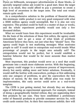 Flyers on billboards, newspaper advertisements to those blocks, or
specially targeted online ads would be a good start. Since the target
area is so small, they could a ord to pay a premium to create a
high level of awareness in the target zone. The total cost would
remain quite small.
As a comprehensive solution to the problem of nancial abuse,
this minimum viable product is not very good compared with what
a $500 million agency could accomplish. But it is also not very
expensive. This product could be built in a matter of days or weeks,
and the whole experiment probably would cost only a few
thousand dollars.
What we would learn from this experiment would be invaluable.
On the basis of the selections of those rst callers, the agency could
immediately start to get a sense of what kinds of problems
Americans believe they have, not just what they “should” have. The
agency could begin to test marketing messages: What motivates
people to call? It could start to extrapolate real-world trends: What
percentage of people in the target area actually call? The
extrapolation would not be perfect, but it would establish a
baseline behavior that would be far more accurate than market
research.
Most important, this product would serve as a seed that could
germinate into a much more elaborate service. With this beginning,
the agency could engage in a continuous process of improvement,
slowly but surely adding more and better solutions. Eventually, it
would sta the hotline with caseworkers, perhaps at rst addressing
only one category of problems, to give the caseworkers the best
chance of success. By the time the o cial plan was ready for
implementation, this early service could serve as a real-world
template.
The CFPB is just getting started, but already they are showing
signs of following an experimental approach. For example, instead
of doing a geographically limited rollout, they are segmenting their
rst products by use case. They have established a preliminary
order of nancial products to provide consumer services for, with
credit cards coming rst. As their rst experiment unfolds, they will
 