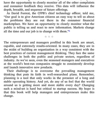 have the opportunity to closely monitor all of the other complaints
and consumer feedback they receive. This data will in uence the
depth, breadth, and sequence of future offerings.
As David Forrest, the CFPB’s chief technology o cer, told me,
“Our goal is to give American citizens an easy way to tell us about
the problems they see out there in the consumer nancial
marketplace. We have an opportunity to closely monitor what the
public is telling us and react to new information. Markets change
all the time and our job is to change with them.”6
The entrepreneurs and managers pro led in this book are smart,
capable, and extremely results-oriented. In many cases, they are in
the midst of building an organization in a way consistent with the
best practices of current management thinking. They face the same
challenges in both the public and private sectors, regardless of
industry. As we’ve seen, even the seasoned managers and executives
at the world’s best-run companies struggle to consistently develop
and launch innovative new products.
Their challenge is to overcome the prevailing management
thinking that puts its faith in well-researched plans. Remember,
planning is a tool that only works in the presence of a long and
stable operating history. And yet, do any of us feel that the world
around us is getting more and more stable every day? Changing
such a mind-set is hard but critical to startup success. My hope is
that this book will help managers and entrepreneurs make this
change.
 