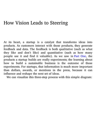 How Vision Leads to Steering
At its heart, a startup is a catalyst that transforms ideas into
products. As customers interact with those products, they generate
feedback and data. The feedback is both qualitative (such as what
they like and don’t like) and quantitative (such as how many
people use it and nd it valuable). As we saw in Part One, the
products a startup builds are really experiments; the learning about
how to build a sustainable business is the outcome of those
experiments. For startups, that information is much more important
than dollars, awards, or mentions in the press, because it can
influence and reshape the next set of ideas.
We can visualize this three-step process with this simple diagram:
 