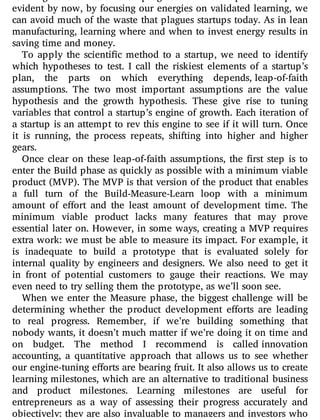 learning as the measure of progress for a startup. As I hope is
evident by now, by focusing our energies on validated learning, we
can avoid much of the waste that plagues startups today. As in lean
manufacturing, learning where and when to invest energy results in
saving time and money.
To apply the scienti c method to a startup, we need to identify
which hypotheses to test. I call the riskiest elements of a startup’s
plan, the parts on which everything depends, leap-of-faith
assumptions. The two most important assumptions are the value
hypothesis and the growth hypothesis. These give rise to tuning
variables that control a startup’s engine of growth. Each iteration of
a startup is an attempt to rev this engine to see if it will turn. Once
it is running, the process repeats, shifting into higher and higher
gears.
Once clear on these leap-of-faith assumptions, the rst step is to
enter the Build phase as quickly as possible with a minimum viable
product (MVP). The MVP is that version of the product that enables
a full turn of the Build-Measure-Learn loop with a minimum
amount of e ort and the least amount of development time. The
minimum viable product lacks many features that may prove
essential later on. However, in some ways, creating a MVP requires
extra work: we must be able to measure its impact. For example, it
is inadequate to build a prototype that is evaluated solely for
internal quality by engineers and designers. We also need to get it
in front of potential customers to gauge their reactions. We may
even need to try selling them the prototype, as we’ll soon see.
When we enter the Measure phase, the biggest challenge will be
determining whether the product development e orts are leading
to real progress. Remember, if we’re building something that
nobody wants, it doesn’t much matter if we’re doing it on time and
on budget. The method I recommend is called innovation
accounting, a quantitative approach that allows us to see whether
our engine-tuning e orts are bearing fruit. It also allows us to create
learning milestones, which are an alternative to traditional business
and product milestones. Learning milestones are useful for
entrepreneurs as a way of assessing their progress accurately and
objectively; they are also invaluable to managers and investors who
 