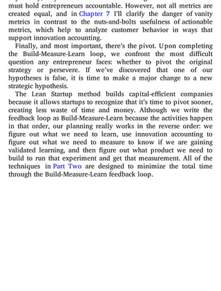 objectively; they are also invaluable to managers and investors who
must hold entrepreneurs accountable. However, not all metrics are
created equal, and in Chapter 7 I’ll clarify the danger of vanity
metrics in contrast to the nuts-and-bolts usefulness of actionable
metrics, which help to analyze customer behavior in ways that
support innovation accounting.
Finally, and most important, there’s the pivot. Upon completing
the Build-Measure-Learn loop, we confront the most di cult
question any entrepreneur faces: whether to pivot the original
strategy or persevere. If we’ve discovered that one of our
hypotheses is false, it is time to make a major change to a new
strategic hypothesis.
The Lean Startup method builds capital-e cient companies
because it allows startups to recognize that it’s time to pivot sooner,
creating less waste of time and money. Although we write the
feedback loop as Build-Measure-Learn because the activities happen
in that order, our planning really works in the reverse order: we
gure out what we need to learn, use innovation accounting to
gure out what we need to measure to know if we are gaining
validated learning, and then gure out what product we need to
build to run that experiment and get that measurement. All of the
techniques in Part Two are designed to minimize the total time
through the Build-Measure-Learn feedback loop.
 