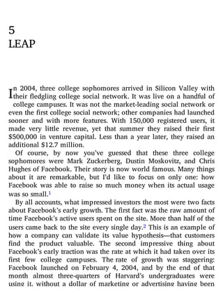 I
5
LEAP
n 2004, three college sophomores arrived in Silicon Valley with
their edgling college social network. It was live on a handful of
college campuses. It was not the market-leading social network or
even the rst college social network; other companies had launched
sooner and with more features. With 150,000 registered users, it
made very little revenue, yet that summer they raised their rst
$500,000 in venture capital. Less than a year later, they raised an
additional $12.7 million.
Of course, by now you’ve guessed that these three college
sophomores were Mark Zuckerberg, Dustin Moskovitz, and Chris
Hughes of Facebook. Their story is now world famous. Many things
about it are remarkable, but I’d like to focus on only one: how
Facebook was able to raise so much money when its actual usage
was so small.1
By all accounts, what impressed investors the most were two facts
about Facebook’s early growth. The first fact was the raw amount of
time Facebook’s active users spent on the site. More than half of the
users came back to the site every single day.2 This is an example of
how a company can validate its value hypothesis—that customers
nd the product valuable. The second impressive thing about
Facebook’s early traction was the rate at which it had taken over its
rst few college campuses. The rate of growth was staggering:
Facebook launched on February 4, 2004, and by the end of that
month almost three-quarters of Harvard’s undergraduates were
using it, without a dollar of marketing or advertising having been
 