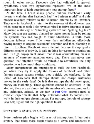 spent. In other words, Facebook also had validated its growth
hypothesis. These two hypotheses represent two of the most
important leap-of-faith questions any new startup faces.3
At the time, I heard many people criticize Facebook’s early
investors, claiming that Facebook had “no business model” and only
modest revenues relative to the valuation o ered by its investors.
They saw in Facebook a return to the excesses of the dot-com era,
when companies with little revenue raised massive amounts of cash
to pursue a strategy of “attracting eyeballs” and “getting big fast.”
Many dot-com-era startups planned to make money later by selling
the eyeballs they had bought to other advertisers. In truth, those
dot-com failures were little more than middlemen, e ectively
paying money to acquire customers’ attention and then planning to
resell it to others. Facebook was di erent, because it employed a
di erent engine of growth. It paid nothing for customer acquisition,
and its high engagement meant that it was accumulating massive
amounts of customer attention every day. There was never any
question that attention would be valuable to advertisers; the only
question was how much they would pay.
Many entrepreneurs are attempting to build the next Facebook,
yet when they try to apply the lessons of Facebook and other
famous startup success stories, they quickly get confused. Is the
lesson of Facebook that startups should not charge customers
money in the early days? Or is it that startups should never spend
money on marketing? These questions cannot be answered in the
abstract; there are an almost infinite number of counterexamples for
any technique. Instead, as we saw in Part One, startups need to
conduct experiments that help determine what techniques will
work in their unique circumstances. For startups, the role of strategy
is to help figure out the right questions to ask.
STRATEGY IS BASED ON ASSUMPTIONS
Every business plan begins with a set of assumptions. It lays out a
strategy that takes those assumptions as a given and proceeds to
 