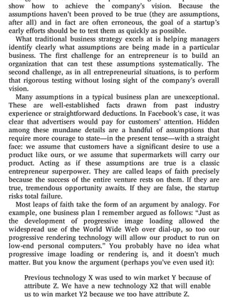 strategy that takes those assumptions as a given and proceeds to
show how to achieve the company’s vision. Because the
assumptions haven’t been proved to be true (they are assumptions,
after all) and in fact are often erroneous, the goal of a startup’s
early efforts should be to test them as quickly as possible.
What traditional business strategy excels at is helping managers
identify clearly what assumptions are being made in a particular
business. The rst challenge for an entrepreneur is to build an
organization that can test these assumptions systematically. The
second challenge, as in all entrepreneurial situations, is to perform
that rigorous testing without losing sight of the company’s overall
vision.
Many assumptions in a typical business plan are unexceptional.
These are well-established facts drawn from past industry
experience or straightforward deductions. In Facebook’s case, it was
clear that advertisers would pay for customers’ attention. Hidden
among these mundane details are a handful of assumptions that
require more courage to state—in the present tense—with a straight
face: we assume that customers have a signi cant desire to use a
product like ours, or we assume that supermarkets will carry our
product. Acting as if these assumptions are true is a classic
entrepreneur superpower. They are called leaps of faith precisely
because the success of the entire venture rests on them. If they are
true, tremendous opportunity awaits. If they are false, the startup
risks total failure.
Most leaps of faith take the form of an argument by analogy. For
example, one business plan I remember argued as follows: “Just as
the development of progressive image loading allowed the
widespread use of the World Wide Web over dial-up, so too our
progressive rendering technology will allow our product to run on
low-end personal computers.” You probably have no idea what
progressive image loading or rendering is, and it doesn’t much
matter. But you know the argument (perhaps you’ve even used it):
Previous technology X was used to win market Y because of
attribute Z. We have a new technology X2 that will enable
us to win market Y2 because we too have attribute Z.
 