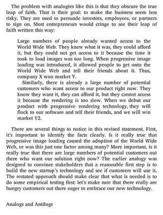 The problem with analogies like this is that they obscure the true
leap of faith. That is their goal: to make the business seem less
risky. They are used to persuade investors, employees, or partners
to sign on. Most entrepreneurs would cringe to see their leap of
faith written this way:
Large numbers of people already wanted access to the
World Wide Web. They knew what it was, they could a ord
it, but they could not get access to it because the time it
took to load images was too long. When progressive image
loading was introduced, it allowed people to get onto the
World Wide Web and tell their friends about it. Thus,
company X won market Y.
Similarly, there is already a large number of potential
customers who want access to our product right now. They
know they want it, they can a ord it, but they cannot access
it because the rendering is too slow. When we debut our
product with progressive rendering technology, they will
ock to our software and tell their friends, and we will win
market Y2.
There are several things to notice in this revised statement. First,
it’s important to identify the facts clearly. Is it really true that
progressive image loading caused the adoption of the World Wide
Web, or was this just one factor among many? More important, is it
really true that there are large numbers of potential customers out
there who want our solution right now? The earlier analogy was
designed to convince stakeholders that a reasonable rst step is to
build the new startup’s technology and see if customers will use it.
The restated approach should make clear that what is needed is to
do some empirical testing rst: let’s make sure that there really are
hungry customers out there eager to embrace our new technology.
Analogs and Antilogs
 