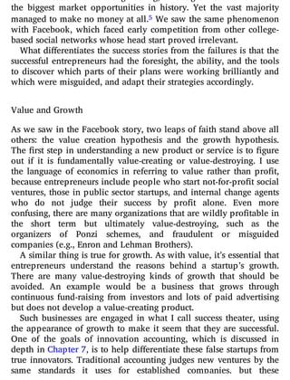 the biggest market opportunities in history. Yet the vast majority
managed to make no money at all.5 We saw the same phenomenon
with Facebook, which faced early competition from other college-
based social networks whose head start proved irrelevant.
What di erentiates the success stories from the failures is that the
successful entrepreneurs had the foresight, the ability, and the tools
to discover which parts of their plans were working brilliantly and
which were misguided, and adapt their strategies accordingly.
Value and Growth
As we saw in the Facebook story, two leaps of faith stand above all
others: the value creation hypothesis and the growth hypothesis.
The rst step in understanding a new product or service is to gure
out if it is fundamentally value-creating or value-destroying. I use
the language of economics in referring to value rather than pro t,
because entrepreneurs include people who start not-for-pro t social
ventures, those in public sector startups, and internal change agents
who do not judge their success by pro t alone. Even more
confusing, there are many organizations that are wildly profitable in
the short term but ultimately value-destroying, such as the
organizers of Ponzi schemes, and fraudulent or misguided
companies (e.g., Enron and Lehman Brothers).
A similar thing is true for growth. As with value, it’s essential that
entrepreneurs understand the reasons behind a startup’s growth.
There are many value-destroying kinds of growth that should be
avoided. An example would be a business that grows through
continuous fund-raising from investors and lots of paid advertising
but does not develop a value-creating product.
Such businesses are engaged in what I call success theater, using
the appearance of growth to make it seem that they are successful.
One of the goals of innovation accounting, which is discussed in
depth in Chapter 7, is to help di erentiate these false startups from
true innovators. Traditional accounting judges new ventures by the
same standards it uses for established companies, but these
 