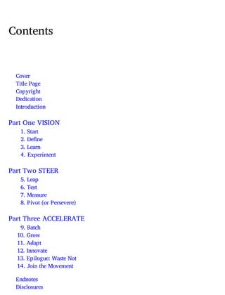Contents
Cover
Title Page
Copyright
Dedication
Introduction
Part One VISION
1. Start
2. Define
3. Learn
4. Experiment
Part Two STEER
5. Leap
6. Test
7. Measure
8. Pivot (or Persevere)
Part Three ACCELERATE
9. Batch
10. Grow
11. Adapt
12. Innovate
13. Epilogue: Waste Not
14. Join the Movement
Endnotes
Disclosures
 