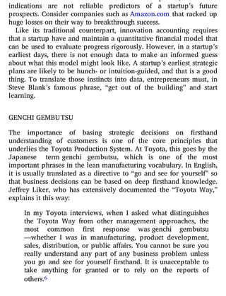 same standards it uses for established companies, but these
indications are not reliable predictors of a startup’s future
prospects. Consider companies such as Amazon.com that racked up
huge losses on their way to breakthrough success.
Like its traditional counterpart, innovation accounting requires
that a startup have and maintain a quantitative nancial model that
can be used to evaluate progress rigorously. However, in a startup’s
earliest days, there is not enough data to make an informed guess
about what this model might look like. A startup’s earliest strategic
plans are likely to be hunch- or intuition-guided, and that is a good
thing. To translate those instincts into data, entrepreneurs must, in
Steve Blank’s famous phrase, “get out of the building” and start
learning.
GENCHI GEMBUTSU
The importance of basing strategic decisions on rsthand
understanding of customers is one of the core principles that
underlies the Toyota Production System. At Toyota, this goes by the
Japanese term genchi gembutsu, which is one of the most
important phrases in the lean manufacturing vocabulary. In English,
it is usually translated as a directive to “go and see for yourself” so
that business decisions can be based on deep rsthand knowledge.
Je rey Liker, who has extensively documented the “Toyota Way,”
explains it this way:
In my Toyota interviews, when I asked what distinguishes
the Toyota Way from other management approaches, the
most common rst response was genchi gembutsu
—whether I was in manufacturing, product development,
sales, distribution, or public a airs. You cannot be sure you
really understand any part of any business problem unless
you go and see for yourself rsthand. It is unacceptable to
take anything for granted or to rely on the reports of
others.6
 