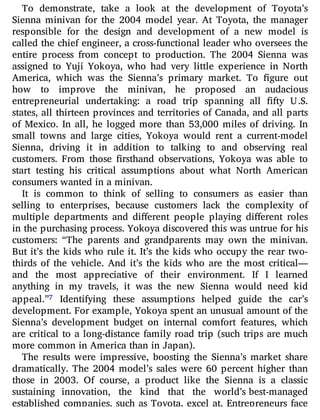 To demonstrate, take a look at the development of Toyota’s
Sienna minivan for the 2004 model year. At Toyota, the manager
responsible for the design and development of a new model is
called the chief engineer, a cross-functional leader who oversees the
entire process from concept to production. The 2004 Sienna was
assigned to Yuji Yokoya, who had very little experience in North
America, which was the Sienna’s primary market. To gure out
how to improve the minivan, he proposed an audacious
entrepreneurial undertaking: a road trip spanning all fty U.S.
states, all thirteen provinces and territories of Canada, and all parts
of Mexico. In all, he logged more than 53,000 miles of driving. In
small towns and large cities, Yokoya would rent a current-model
Sienna, driving it in addition to talking to and observing real
customers. From those rsthand observations, Yokoya was able to
start testing his critical assumptions about what North American
consumers wanted in a minivan.
It is common to think of selling to consumers as easier than
selling to enterprises, because customers lack the complexity of
multiple departments and di erent people playing di erent roles
in the purchasing process. Yokoya discovered this was untrue for his
customers: “The parents and grandparents may own the minivan.
But it’s the kids who rule it. It’s the kids who occupy the rear two-
thirds of the vehicle. And it’s the kids who are the most critical—
and the most appreciative of their environment. If I learned
anything in my travels, it was the new Sienna would need kid
appeal.”7 Identifying these assumptions helped guide the car’s
development. For example, Yokoya spent an unusual amount of the
Sienna’s development budget on internal comfort features, which
are critical to a long-distance family road trip (such trips are much
more common in America than in Japan).
The results were impressive, boosting the Sienna’s market share
dramatically. The 2004 model’s sales were 60 percent higher than
those in 2003. Of course, a product like the Sienna is a classic
sustaining innovation, the kind that the world’s best-managed
established companies, such as Toyota, excel at. Entrepreneurs face
 