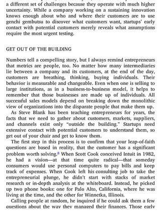 a di erent set of challenges because they operate with much higher
uncertainty. While a company working on a sustaining innovation
knows enough about who and where their customers are to use
genchi gembutsu to discover what customers want, startups’ early
contact with potential customers merely reveals what assumptions
require the most urgent testing.
GET OUT OF THE BUILDING
Numbers tell a compelling story, but I always remind entrepreneurs
that metrics are people, too. No matter how many intermediaries
lie between a company and its customers, at the end of the day,
customers are breathing, thinking, buying individuals. Their
behavior is measurable and changeable. Even when one is selling to
large institutions, as in a business-to-business model, it helps to
remember that those businesses are made up of individuals. All
successful sales models depend on breaking down the monolithic
view of organizations into the disparate people that make them up.
As Steve Blank has been teaching entrepreneurs for years, the
facts that we need to gather about customers, markets, suppliers,
and channels exist only “outside the building.” Startups need
extensive contact with potential customers to understand them, so
get out of your chair and get to know them.
The rst step in this process is to con rm that your leap-of-faith
questions are based in reality, that the customer has a signi cant
problem worth solving.8 When Scott Cook conceived Intuit in 1982,
he had a vision—at that time quite radical—that someday
consumers would use personal computers to pay bills and keep
track of expenses. When Cook left his consulting job to take the
entrepreneurial plunge, he didn’t start with stacks of market
research or in-depth analysis at the whiteboard. Instead, he picked
up two phone books: one for Palo Alto, California, where he was
living at the time, and the other for Winnetka, Illinois.
Calling people at random, he inquired if he could ask them a few
questions about the way they managed their nances. Those early
 