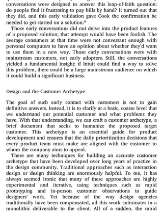 conversations were designed to answer this leap-of-faith question:
do people nd it frustrating to pay bills by hand? It turned out that
they did, and this early validation gave Cook the con rmation he
needed to get started on a solution.9
Those early conversations did not delve into the product features
of a proposed solution; that attempt would have been foolish. The
average consumers at that time were not conversant enough with
personal computers to have an opinion about whether they’d want
to use them in a new way. Those early conversations were with
mainstream customers, not early adopters. Still, the conversations
yielded a fundamental insight: if Intuit could nd a way to solve
this problem, there could be a large mainstream audience on which
it could build a significant business.
Design and the Customer Archetype
The goal of such early contact with customers is not to gain
definitive answers. Instead, it is to clarify at a basic, coarse level that
we understand our potential customer and what problems they
have. With that understanding, we can craft a customer archetype, a
brief document that seeks to humanize the proposed target
customer. This archetype is an essential guide for product
development and ensures that the daily prioritization decisions that
every product team must make are aligned with the customer to
whom the company aims to appeal.
There are many techniques for building an accurate customer
archetype that have been developed over long years of practice in
the design community. Traditional approaches such as interaction
design or design thinking are enormously helpful. To me, it has
always seemed ironic that many of these approaches are highly
experimental and iterative, using techniques such as rapid
prototyping and in-person customer observations to guide
designers’ work. Yet because of the way design agencies
traditionally have been compensated, all this work culminates in a
monolithic deliverable to the client. All of a sudden, the rapid
 