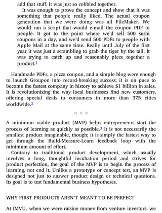 color or size, e-mail that to us.” We didn’t have a form to
add that stuff. It was just so cobbled together.
It was enough to prove the concept and show that it was
something that people really liked. The actual coupon
generation that we were doing was all FileMaker. We
would run a script that would e-mail the coupon PDF to
people. It got to the point where we’d sell 500 sushi
coupons in a day, and we’d send 500 PDFs to people with
Apple Mail at the same time. Really until July of the rst
year it was just a scrambling to grab the tiger by the tail. It
was trying to catch up and reasonably piece together a
product.1
Handmade PDFs, a pizza coupon, and a simple blog were enough
to launch Groupon into record-breaking success; it is on pace to
become the fastest company in history to achieve $1 billion in sales.
It is revolutionizing the way local businesses nd new customers,
o ering special deals to consumers in more than 375 cities
worldwide.2
A minimum viable product (MVP) helps entrepreneurs start the
process of learning as quickly as possible.3 It is not necessarily the
smallest product imaginable, though; it is simply the fastest way to
get through the Build-Measure-Learn feedback loop with the
minimum amount of effort.
Contrary to traditional product development, which usually
involves a long, thoughtful incubation period and strives for
product perfection, the goal of the MVP is to begin the process of
learning, not end it. Unlike a prototype or concept test, an MVP is
designed not just to answer product design or technical questions.
Its goal is to test fundamental business hypotheses.
WHY FIRST PRODUCTS AREN’T MEANT TO BE PERFECT
At IMVU, when we were raising money from venture investors, we
 