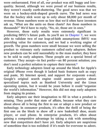 At IMVU, when we were raising money from venture investors, we
were embarrassed. First of all, our product was still buggy and low-
quality. Second, although we were proud of our business results,
they weren’t exactly earth-shattering. The good news was that we
were on a hockey-stick-shaped growth curve. The bad news was
that the hockey stick went up to only about $8,000 per month of
revenue. These numbers were so low that we’d often have investors
ask us, “What are the units on these charts? Are those numbers in
thousands?” We’d have to reply, “No, sir, those are in ones.”
However, those early results were extremely signi cant in
predicting IMVU’s future path. As you’ll see in Chapter 7, we were
able to validate two of our leap-of-faith assumptions: IMVU was
providing value for customers, and we had a working engine of
growth. The gross numbers were small because we were selling the
product to visionary early customers called early adopters. Before
new products can be sold successfully to the mass market, they have
to be sold to early adopters. These people are a special breed of
customer. They accept—in fact prefer—an 80 percent solution; you
don’t need a perfect solution to capture their interest.4
Early technology adopters lined up around the block for Apple’s
original iPhone even though it lacked basic features such as copy
and paste, 3G Internet speed, and support for corporate e-mail.
Google’s original search engine could answer queries about
specialized topics such as Stanford University and the Linux
operating system, but it would be years before it could “organize
the world’s information.” However, this did not stop early adopters
from singing its praises.
Early adopters use their imagination to ll in what a product is
missing. They prefer that state of a airs, because what they care
about above all is being the rst to use or adopt a new product or
technology. In consumer products, it’s often the thrill of being the
rst one on the block to show o a new basketball shoe, music
player, or cool phone. In enterprise products, it’s often about
gaining a competitive advantage by taking a risk with something
new that competitors don’t have yet. Early adopters are suspicious
of something that is too polished: if it’s ready for everyone to adopt,
 