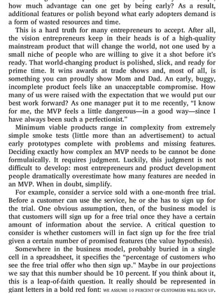 of something that is too polished: if it’s ready for everyone to adopt,
how much advantage can one get by being early? As a result,
additional features or polish beyond what early adopters demand is
a form of wasted resources and time.
This is a hard truth for many entrepreneurs to accept. After all,
the vision entrepreneurs keep in their heads is of a high-quality
mainstream product that will change the world, not one used by a
small niche of people who are willing to give it a shot before it’s
ready. That world-changing product is polished, slick, and ready for
prime time. It wins awards at trade shows and, most of all, is
something you can proudly show Mom and Dad. An early, buggy,
incomplete product feels like an unacceptable compromise. How
many of us were raised with the expectation that we would put our
best work forward? As one manager put it to me recently, “I know
for me, the MVP feels a little dangerous—in a good way—since I
have always been such a perfectionist.”
Minimum viable products range in complexity from extremely
simple smoke tests (little more than an advertisement) to actual
early prototypes complete with problems and missing features.
Deciding exactly how complex an MVP needs to be cannot be done
formulaically. It requires judgment. Luckily, this judgment is not
di cult to develop: most entrepreneurs and product development
people dramatically overestimate how many features are needed in
an MVP. When in doubt, simplify.
For example, consider a service sold with a one-month free trial.
Before a customer can use the service, he or she has to sign up for
the trial. One obvious assumption, then, of the business model is
that customers will sign up for a free trial once they have a certain
amount of information about the service. A critical question to
consider is whether customers will in fact sign up for the free trial
given a certain number of promised features (the value hypothesis).
Somewhere in the business model, probably buried in a single
cell in a spreadsheet, it speci es the “percentage of customers who
see the free trial o er who then sign up.” Maybe in our projections
we say that this number should be 10 percent. If you think about it,
this is a leap-of-faith question. It really should be represented in
giant letters in a bold red font: WE ASSUME 10 PERCENT OF CUSTOMERS WILL SIGN UP.
 