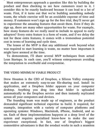 Most entrepreneurs approach a question like this by building the
product and then checking to see how customers react to it. I
consider this to be exactly backward because it can lead to a lot of
waste. First, if it turns out that we’re building something nobody
wants, the whole exercise will be an avoidable expense of time and
money. If customers won’t sign up for the free trial, they’ll never get
to experience the amazing features that await them. Even if they do
sign up, there are many other opportunities for waste. For example,
how many features do we really need to include to appeal to early
adopters? Every extra feature is a form of waste, and if we delay the
test for these extra features, it comes with a tremendous potential
cost in terms of learning and cycle time.
The lesson of the MVP is that any additional work beyond what
was required to start learning is waste, no matter how important it
might have seemed at the time.
To demonstrate, I’ll share several MVP techniques from actual
Lean Startups. In each case, you’ll witness entrepreneurs avoiding
the temptation to overbuild and overpromise.
THE VIDEO MINIMUM VIABLE PRODUCT
Drew Houston is the CEO of Dropbox, a Silicon Valley company
that makes an extremely easy-to-use le-sharing tool. Install its
application, and a Dropbox folder appears on your computer
desktop. Anything you drag into that folder is uploaded
automatically to the Dropbox service and then instantly replicated
across all your computers and devices.
The founding team was made up of engineers, as the product
demanded signi cant technical expertise to build. It required, for
example, integration with a variety of computer platforms and
operating systems: Windows, Macintosh, iPhone, Android, and so
on. Each of these implementations happens at a deep level of the
system and requires specialized know-how to make the user
experience exceptional. In fact, one of Dropbox’s biggest
competitive advantages is that the product works in such a seamless
 