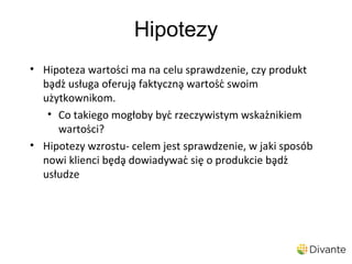 Hipotezy
• Hipoteza wartości ma na celu sprawdzenie, czy produkt
  bądź usługa oferują faktyczną wartość swoim
  użytkownikom.
   • Co takiego mogłoby być rzeczywistym wskaźnikiem
      wartości?
• Hipotezy wzrostu- celem jest sprawdzenie, w jaki sposób
  nowi klienci będą dowiadywać się o produkcie bądź
  usłudze
 