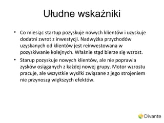 Ułudne wskaźniki
• Co miesiąc startup pozyskuje nowych klientów i uzyskuje
  dodatni zwrot z inwestycji. Nadwyżka przychodów
  uzyskanych od klientów jest reinwestowana w
  pozyskiwanie kolejnych. Właśnie stąd bierze się wzrost.
• Starup pozyskuje nowych klientów, ale nie poprawia
  zysków osiąganych z każdej nowej grupy. Motor wzrostu
  pracuje, ale wszystkie wysiłki związane z jego strojeniem
  nie przynoszą większych efektów.
 