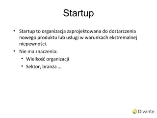 Startup
• Startup to organizacja zaprojektowana do dostarczenia
  nowego produktu lub usługi w warunkach ekstremalnej
  niepewności.
• Nie ma znaczenia:
   • Wielkość organizacji
   • Sektor, branża …
 