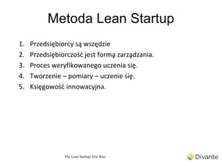 Metoda Lean Startup
1.   Przedsiębiorcy są wszędzie
2.   Przedsiębiorczość jest formą zarządzania.
3.   Proces weryfikowanego uczenia się.
4.   Tworzenie – pomiary – uczenie się.
5.   Księgowość innowacyjna.




                 The Lean Startup, Eric Ries
 