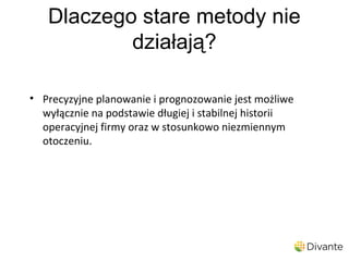 Dlaczego stare metody nie
           działają?

• Precyzyjne planowanie i prognozowanie jest możliwe
  wyłącznie na podstawie długiej i stabilnej historii
  operacyjnej firmy oraz w stosunkowo niezmiennym
  otoczeniu.
 