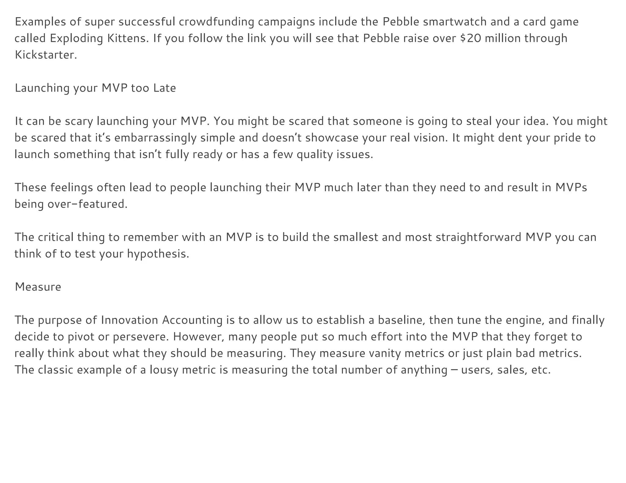 Examples of super successful crowdfunding campaigns include the ​Pebble smartwatch​ and a card game 
called ​Exploding Kittens​. If you follow the link you will see that Pebble raise over $20 million through 
Kickstarter. 
 
Launching your MVP too Late 
 
It can be scary launching your MVP. You might be scared that someone is going to steal your idea. You might 
be scared that it’s embarrassingly simple and doesn’t showcase your real vision. It might dent your pride to 
launch something that isn’t fully ready or has a few quality issues. 
 
These feelings often lead to people launching their MVP much later than they need to and result in MVPs 
being over-featured. 
 
The critical thing to remember with an MVP is to build the smallest and most straightforward MVP you can 
think of to test your hypothesis. 
 
Measure 
 
The purpose of Innovation Accounting is to allow us to establish a baseline, then tune the engine, and finally 
decide to pivot or persevere. However, many people put so much effort into the MVP that they forget to 
really think about what they should be measuring. They measure vanity metrics or just plain bad metrics. 
The classic example of a lousy metric is measuring the total number of anything – users, sales, etc. 
 
 
 
 
 
 