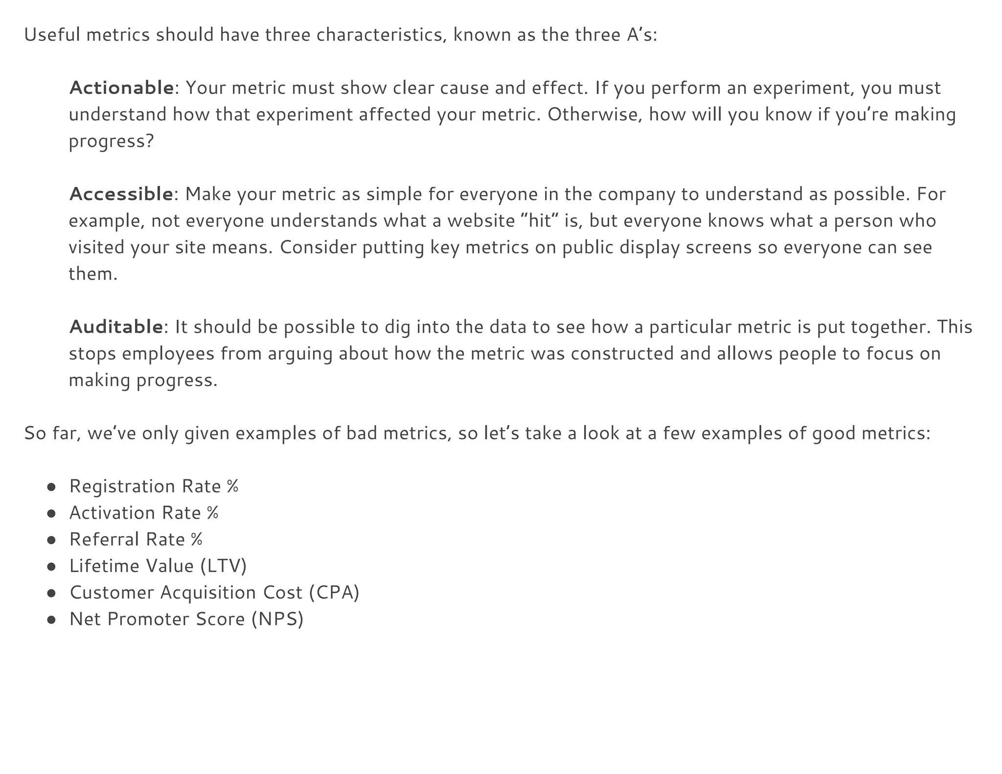 Useful metrics should have three characteristics, known as the three A’s: 
 
Actionable​: Your metric must show clear cause and effect. If you perform an experiment, you must 
understand how that experiment affected your metric. Otherwise, how will you know if you’re making 
progress? 
 
Accessible​: Make your metric as simple for everyone in the company to understand as possible. For 
example, not everyone understands what a website “hit” is, but everyone knows what a person who 
visited your site means. Consider putting key metrics on public display screens so everyone can see 
them. 
 
Auditable​: It should be possible to dig into the data to see how a particular metric is put together. This 
stops employees from arguing about how the metric was constructed and allows people to focus on 
making progress. 
 
So far, we’ve only given examples of bad metrics, so let’s take a look at a few examples of good metrics: 
 
● Registration Rate % 
● Activation Rate % 
● Referral Rate % 
● Lifetime Value (LTV) 
● Customer Acquisition Cost (CPA) 
● Net Promoter Score (NPS) 
 
 
 
 
 