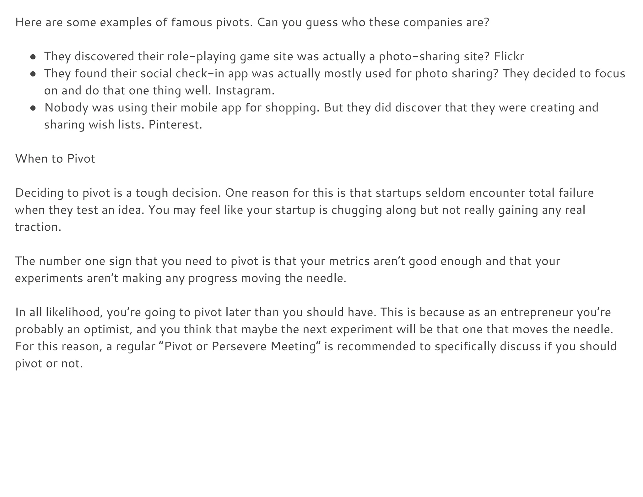 Here are some examples of famous pivots. Can you guess who these companies are? 
 
● They discovered their role-playing game site was actually a photo-sharing site? Flickr 
● They found their social check-in app was actually mostly used for photo sharing? They decided to focus 
on and do that one thing well. Instagram. 
● Nobody was using their mobile app for shopping. But they did discover that they were creating and 
sharing wish lists. Pinterest. 
 
When to Pivot 
 
Deciding to pivot is a tough decision. One reason for this is that startups seldom encounter total failure 
when they test an idea. You may feel like your startup is chugging along but not really gaining any real 
traction. 
 
The number one sign that you need to pivot is that your metrics aren’t good enough and that your 
experiments aren’t making any progress moving the needle. 
 
In all likelihood, you’re going to pivot later than you should have. This is because as an entrepreneur you’re 
probably an optimist, and you think that maybe the next experiment will be that one that moves the needle. 
For this reason, a regular “Pivot or Persevere Meeting” is recommended to specifically discuss if you should 
pivot or not. 
 