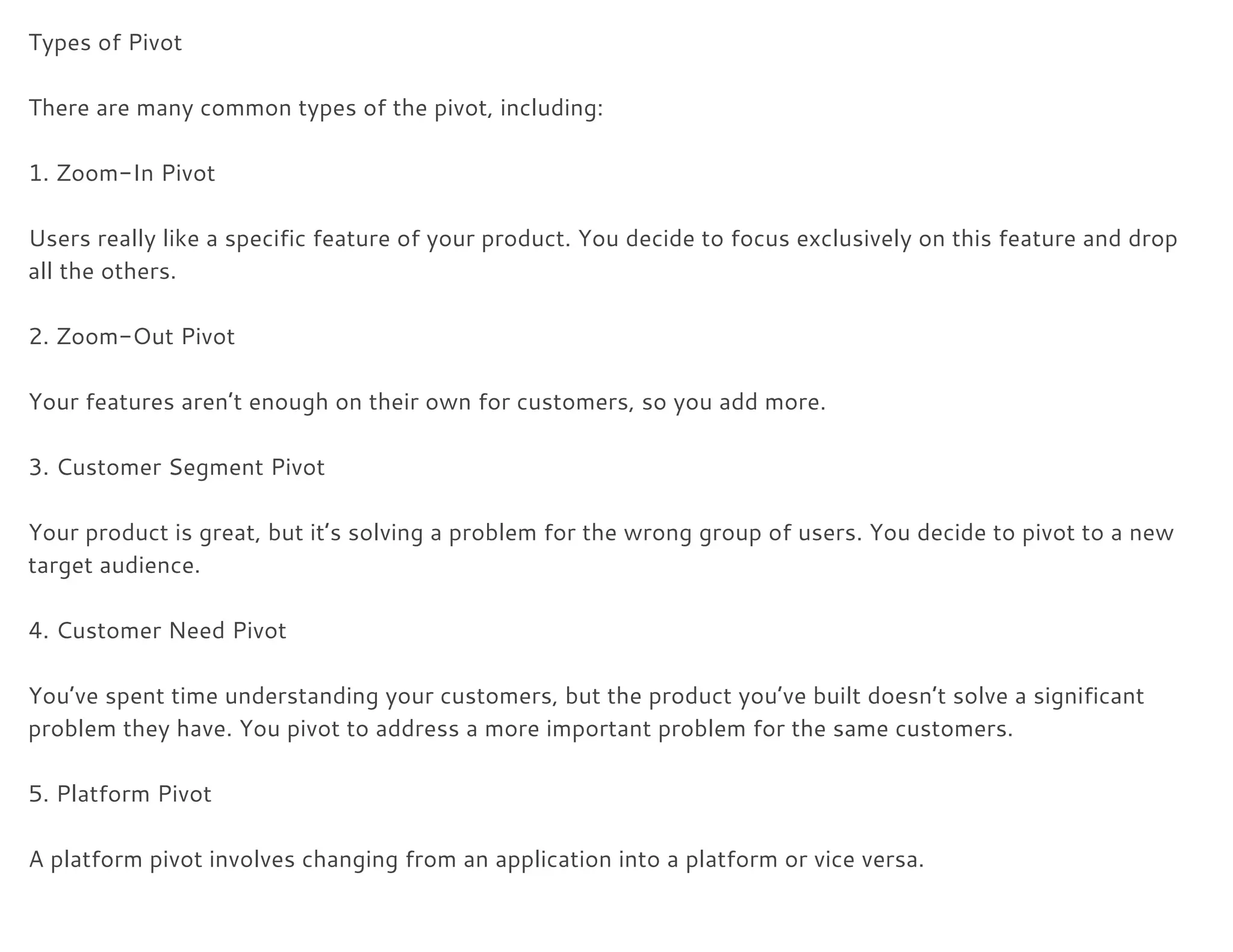Types of Pivot 
 
There are many common types of the pivot, including: 
 
1. Zoom-In Pivot 
 
Users really like a specific feature of your product. You decide to focus exclusively on this feature and drop 
all the others. 
 
2. Zoom-Out Pivot 
 
Your features aren’t enough on their own for customers, so you add more. 
 
3. Customer Segment Pivot 
 
Your product is great, but it’s solving a problem for the wrong group of users. You decide to pivot to a new 
target audience. 
 
4. Customer Need Pivot 
 
You’ve spent time understanding your customers, but the product you’ve built doesn’t solve a significant 
problem they have. You pivot to address a more important problem for the same customers. 
 
5. Platform Pivot 
 
A platform pivot involves changing from an application into a platform or vice versa. 
 
 
