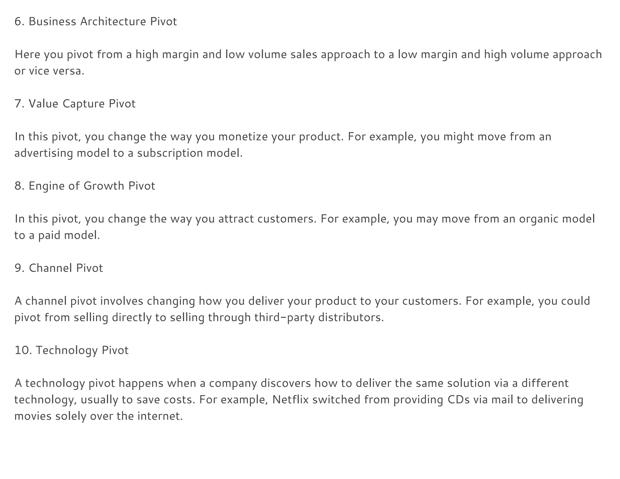 6. Business Architecture Pivot 
 
Here you pivot from a high margin and low volume sales approach to a low margin and high volume approach 
or vice versa. 
 
7. Value Capture Pivot 
 
In this pivot, you change the way you monetize your product. For example, you might move from an 
advertising model to a subscription model. 
 
8. Engine of Growth Pivot 
 
In this pivot, you change the way you attract customers. For example, you may move from an organic model 
to a paid model. 
 
9. Channel Pivot 
 
A channel pivot involves changing how you deliver your product to your customers. For example, you could 
pivot from selling directly to selling through third-party distributors. 
 
10. Technology Pivot 
 
A technology pivot happens when a company discovers how to deliver the same solution via a different 
technology, usually to save costs. For example, Netflix switched from providing CDs via mail to delivering 
movies solely over the internet. 
 
 