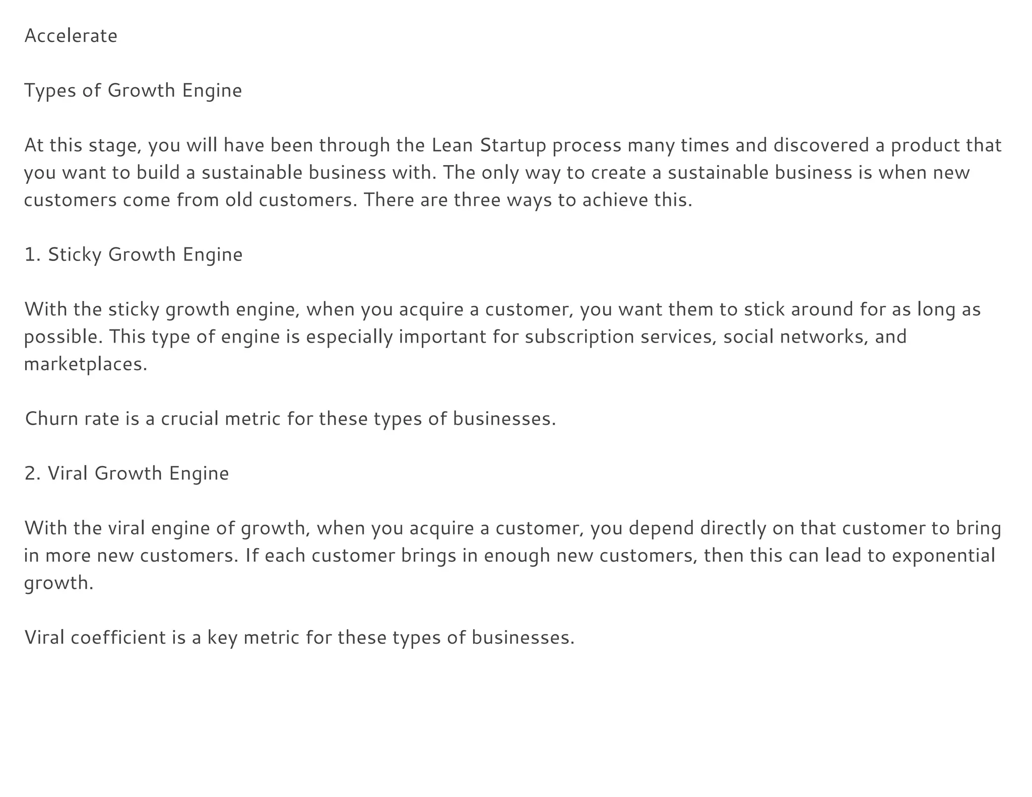 Accelerate 
 
Types of Growth Engine 
 
At this stage, you will have been through the Lean Startup process many times and discovered a product that 
you want to build a sustainable business with. The only way to create a sustainable business is when new 
customers come from old customers. There are three ways to achieve this. 
 
1. Sticky Growth Engine 
 
With the sticky growth engine, when you acquire a customer, you want them to stick around for as long as 
possible. This type of engine is especially important for subscription services, social networks, and 
marketplaces. 
 
Churn rate is a crucial metric for these types of businesses. 
 
2. Viral Growth Engine 
 
With the viral engine of growth, when you acquire a customer, you depend directly on that customer to bring 
in more new customers. If each customer brings in enough new customers, then this can lead to exponential 
growth. 
 
Viral coefficient is a key metric for these types of businesses. 
 
 
 
 
 