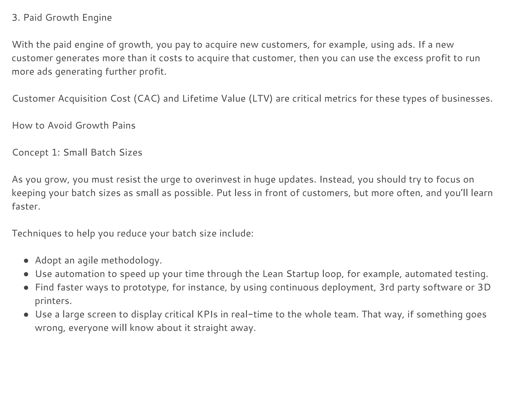 3. Paid Growth Engine 
 
With the paid engine of growth, you pay to acquire new customers, for example, using ads. If a new 
customer generates more than it costs to acquire that customer, then you can use the excess profit to run 
more ads generating further profit. 
 
Customer Acquisition Cost (CAC) and Lifetime Value (LTV) are critical metrics for these types of businesses. 
 
How to Avoid Growth Pains 
 
Concept 1: Small Batch Sizes 
 
As you grow, you must resist the urge to overinvest in huge updates. Instead, you should try to focus on 
keeping your batch sizes as small as possible. Put less in front of customers, but more often, and you’ll learn 
faster. 
 
Techniques to help you reduce your batch size include: 
 
● Adopt an agile methodology. 
● Use automation to speed up your time through the Lean Startup loop, for example, automated testing. 
● Find faster ways to prototype, for instance, by using continuous deployment, 3rd party software or 3D 
printers. 
● Use a large screen to display critical KPIs in real-time to the whole team. That way, if something goes 
wrong, everyone will know about it straight away. 
 
 
 
 