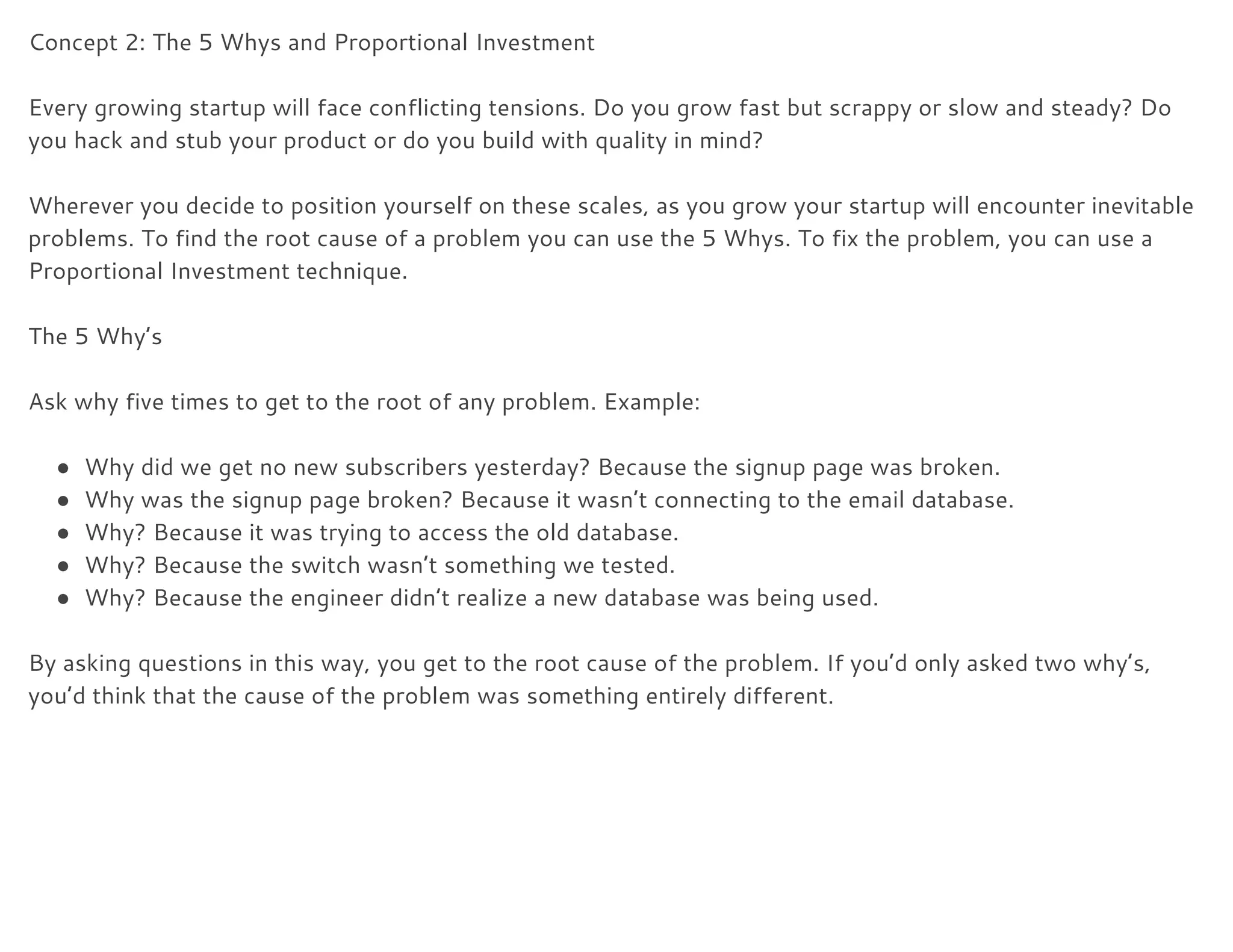Concept 2: The 5 Whys and Proportional Investment 
 
Every growing startup will face conflicting tensions. Do you grow fast but scrappy or slow and steady? Do  
you hack and stub your product or do you build with quality in mind? 
 
Wherever you decide to position yourself on these scales, as you grow your startup will encounter inevitable 
problems. To find the root cause of a problem you can use the 5 Whys. To fix the problem, you can use a 
Proportional Investment technique. 
 
The 5 Why’s 
 
Ask why five times to get to the root of any problem. Example: 
 
● Why did we get no new subscribers yesterday? Because the signup page was broken. 
● Why was the signup page broken? Because it wasn’t connecting to the email database. 
● Why? Because it was trying to access the old database. 
● Why? Because the switch wasn’t something we tested. 
● Why? Because the engineer didn’t realize a new database was being used. 
 
By asking questions in this way, you get to the root cause of the problem. If you’d only asked two why’s, 
you’d think that the cause of the problem was something entirely different. 
 
 
 
 
 
 
 