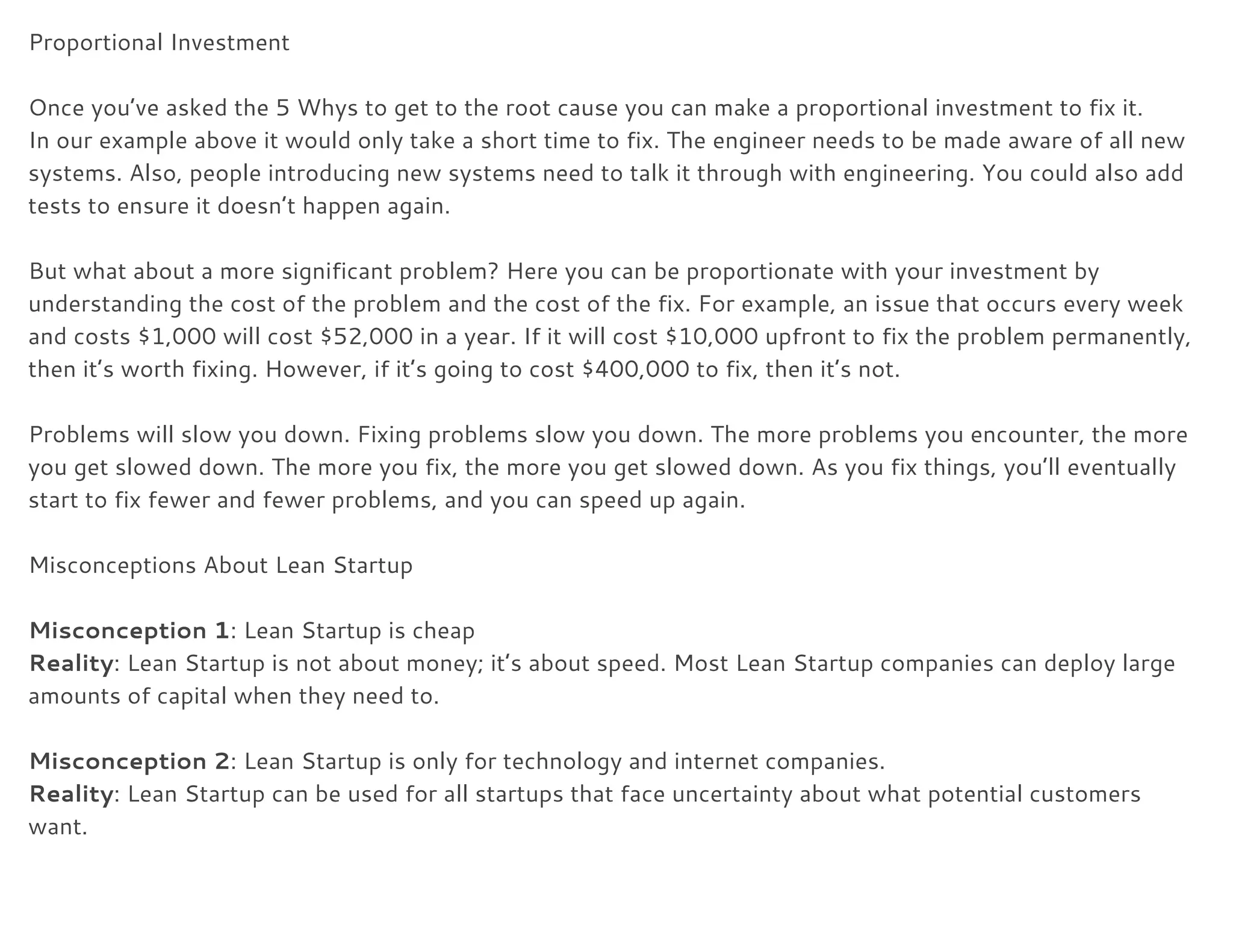 Proportional Investment 
 
Once you’ve asked the 5 Whys to get to the root cause you can make a proportional investment to fix it. 
In our example above it would only take a short time to fix. The engineer needs to be made aware of all new 
systems. Also, people introducing new systems need to talk it through with engineering. You could also add 
tests to ensure it doesn’t happen again. 
 
But what about a more significant problem? Here you can be proportionate with your investment by 
understanding the cost of the problem and the cost of the fix. For example, an issue that occurs every week 
and costs $1,000 will cost $52,000 in a year. If it will cost $10,000 upfront to fix the problem permanently, 
then it’s worth fixing. However, if it’s going to cost $400,000 to fix, then it’s not. 
 
Problems will slow you down. Fixing problems slow you down. The more problems you encounter, the more 
you get slowed down. The more you fix, the more you get slowed down. As you fix things, you’ll eventually 
start to fix fewer and fewer problems, and you can speed up again. 
 
Misconceptions About Lean Startup 
 
Misconception 1​: Lean Startup is cheap 
Reality​: Lean Startup is not about money; it’s about speed. Most Lean Startup companies can deploy large 
amounts of capital when they need to. 
 
Misconception 2​: Lean Startup is only for technology and internet companies. 
Reality​: Lean Startup can be used for all startups that face uncertainty about what potential customers 
want. 
 
 
 
