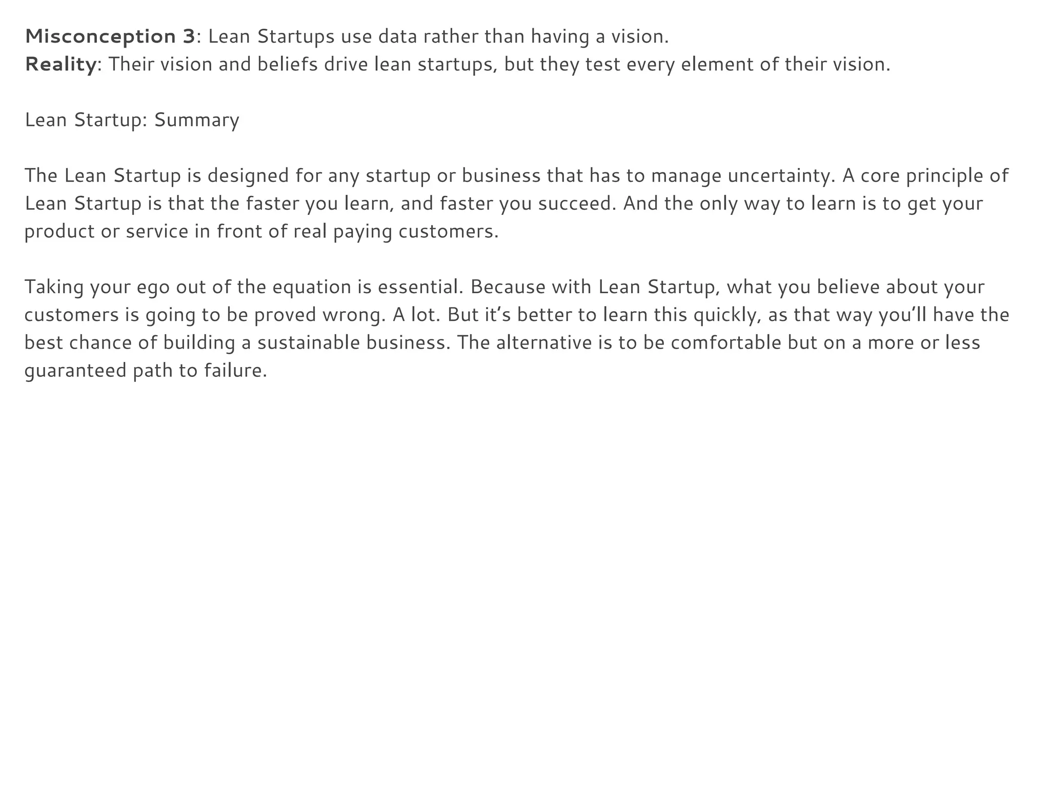 Misconception 3​: Lean Startups use data rather than having a vision. 
Reality​: Their vision and beliefs drive lean startups, but they test every element of their vision. 
 
Lean Startup: Summary 
 
The Lean Startup is designed for any startup or business that has to manage uncertainty. A core principle of 
Lean Startup is that the faster you learn, and faster you succeed. And the only way to learn is to get your 
product or service in front of real paying customers. 
 
Taking your ego out of the equation is essential. Because with Lean Startup, what you believe about your 
customers is going to be proved wrong. A lot. But it’s better to learn this quickly, as that way you’ll have the 
best chance of building a sustainable business. The alternative is to be comfortable but on a more or less 
guaranteed path to failure. 
 