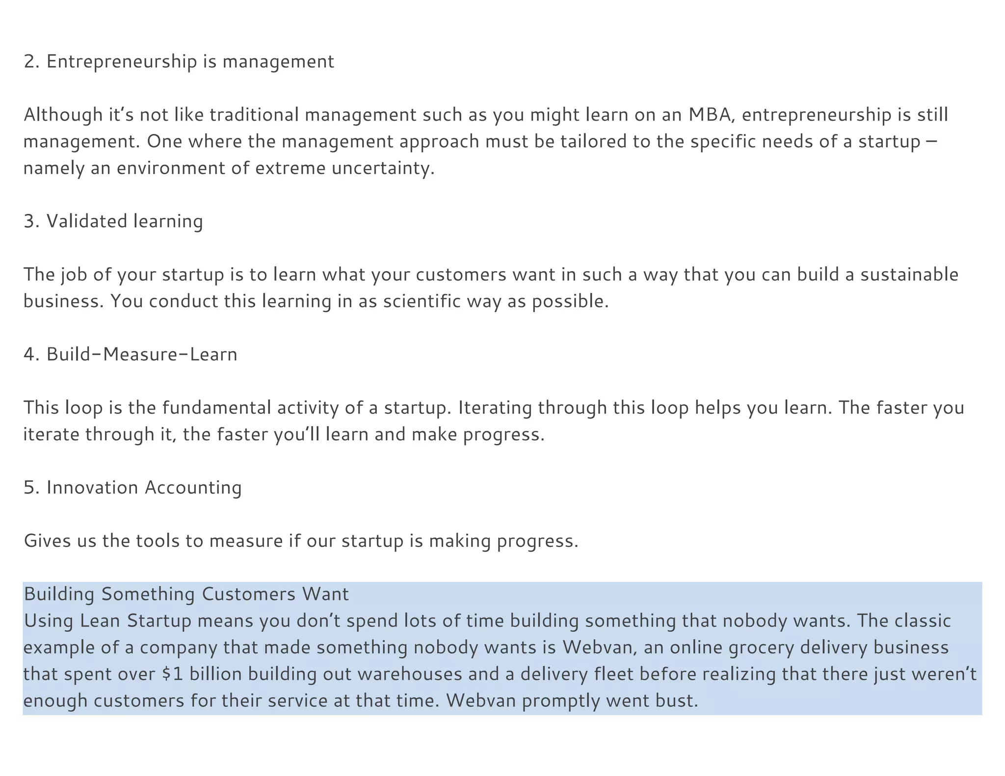  
2. Entrepreneurship is management 
 
Although it’s not like traditional management such as you might learn on an MBA, entrepreneurship is still 
management. One where the management approach must be tailored to the specific needs of a startup – 
namely an environment of extreme uncertainty. 
 
3. Validated learning 
 
The job of your startup is to learn what your customers want in such a way that you can build a sustainable 
business. You conduct this learning in as scientific way as possible. 
 
4. Build-Measure-Learn 
 
This loop is the fundamental activity of a startup. Iterating through this loop helps you learn. The faster you 
iterate through it, the faster you’ll learn and make progress. 
 
5. Innovation Accounting 
 
Gives us the tools to measure if our startup is making progress. 
 
Building Something Customers Want
Using Lean Startup means you don’t spend lots of time building something that nobody wants. The classic 
example of a company that made something nobody wants is Webvan, an online grocery delivery business 
that spent over $1 billion building out warehouses and a delivery fleet before realizing that there just weren’t 
enough customers for their service at that time. Webvan promptly went bust. 
  
 