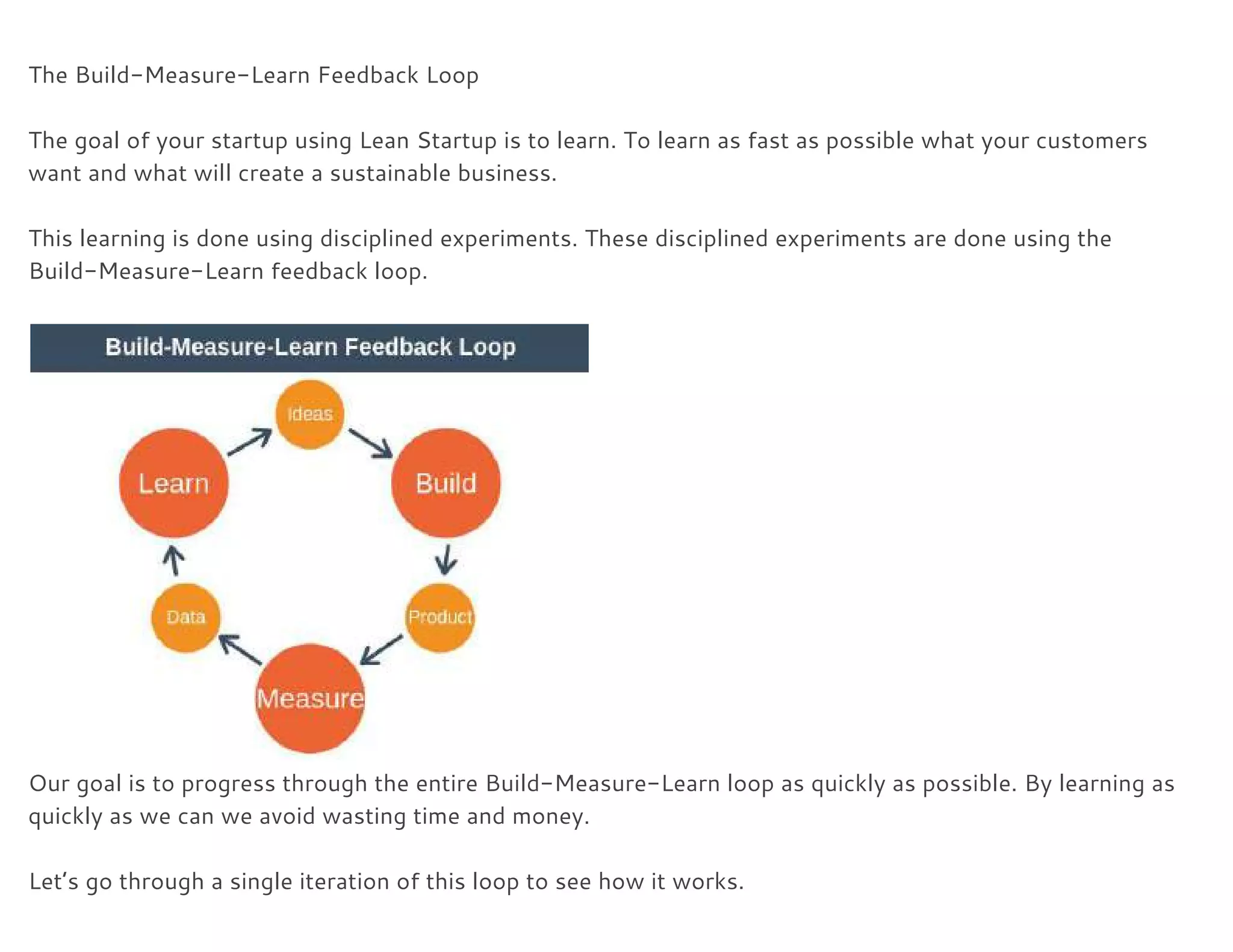  
The Build-Measure-Learn Feedback Loop 
 
The goal of your startup using Lean Startup is to learn. To learn as fast as possible what your customers 
want and what will create a sustainable business. 
 
This learning is done using disciplined experiments. These disciplined experiments are done using the 
Build-Measure-Learn feedback loop. 
 
 
Our goal is to progress through the entire Build-Measure-Learn loop as quickly as possible. By learning as 
quickly as we can we avoid wasting time and money. 
 
Let’s go through a single iteration of this loop to see how it works. 
 