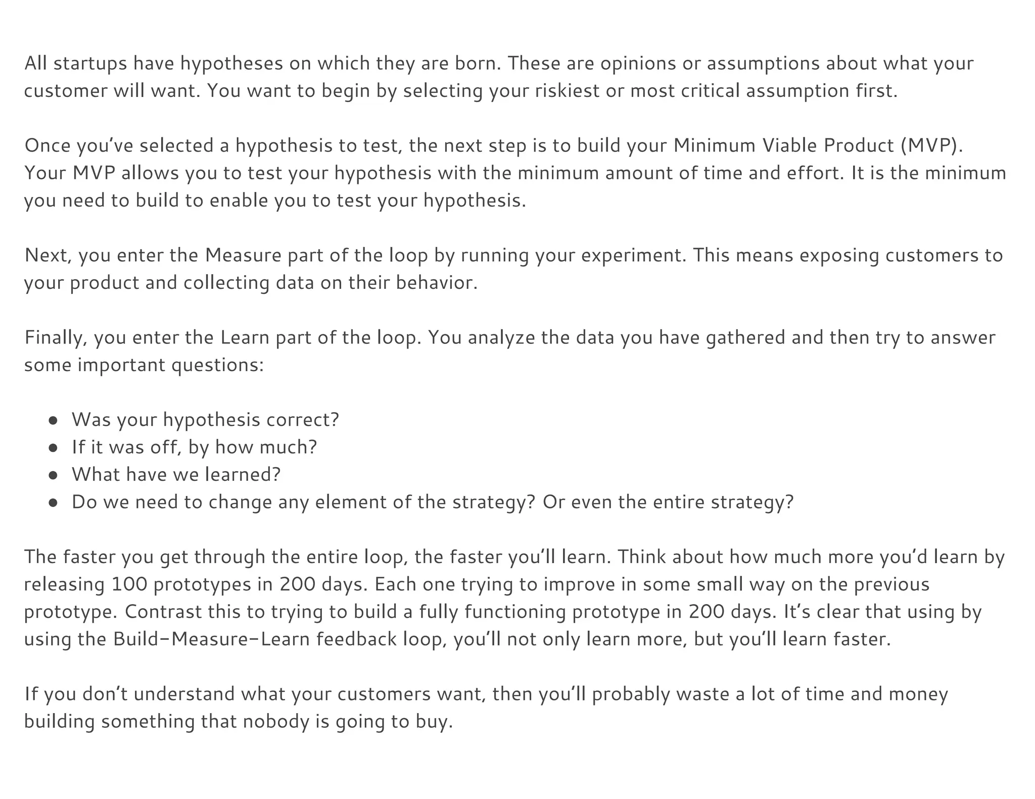  
All startups have hypotheses on which they are born. These are opinions or assumptions about what your 
customer will want. You want to begin by selecting your riskiest or most critical assumption first. 
 
Once you’ve selected a hypothesis to test, the next step is to build your Minimum Viable Product (MVP). 
Your MVP allows you to test your hypothesis with the minimum amount of time and effort. It is the minimum 
you need to build to enable you to test your hypothesis. 
 
Next, you enter the Measure part of the loop by running your experiment. This means exposing customers to 
your product and collecting data on their behavior. 
 
Finally, you enter the Learn part of the loop. You analyze the data you have gathered and then try to answer 
some important questions: 
 
● Was your hypothesis correct? 
● If it was off, by how much? 
● What have we learned? 
● Do we need to change any element of the strategy? Or even the entire strategy? 
 
The faster you get through the entire loop, the faster you’ll learn. Think about how much more you’d learn by 
releasing 100 prototypes in 200 days. Each one trying to improve in some small way on the previous 
prototype. Contrast this to trying to build a fully functioning prototype in 200 days. It’s clear that using by 
using the Build-Measure-Learn feedback loop, you’ll not only learn more, but you’ll learn faster. 
 
If you don’t understand what your customers want, then you’ll probably waste a lot of time and money 
building something that nobody is going to buy. 
 
 