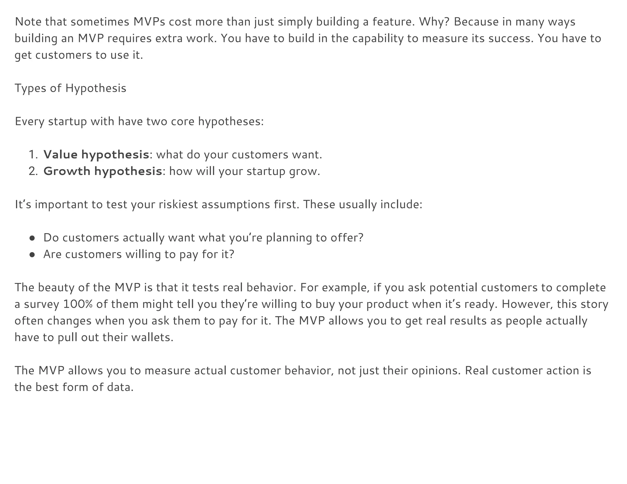Note that sometimes MVPs cost more than just simply building a feature. Why? Because in many ways 
building an MVP requires extra work. You have to build in the capability to measure its success. You have to 
get customers to use it. 
 
Types of Hypothesis 
 
Every startup with have two core hypotheses: 
 
1. Value hypothesis​: what do your customers want. 
2. Growth hypothesis​: how will your startup grow. 
 
It’s important to test your riskiest assumptions first. These usually include: 
 
● Do customers actually want what you’re planning to offer? 
● Are customers willing to pay for it? 
 
The beauty of the MVP is that it tests real behavior. For example, if you ask potential customers to complete 
a survey 100% of them might tell you they’re willing to buy your product when it’s ready. However, this story 
often changes when you ask them to pay for it. The MVP allows you to get real results as people actually 
have to pull out their wallets. 
 
The MVP allows you to measure actual customer behavior, not just their opinions. Real customer action is 
the best form of data. 
 
 
 
 
 