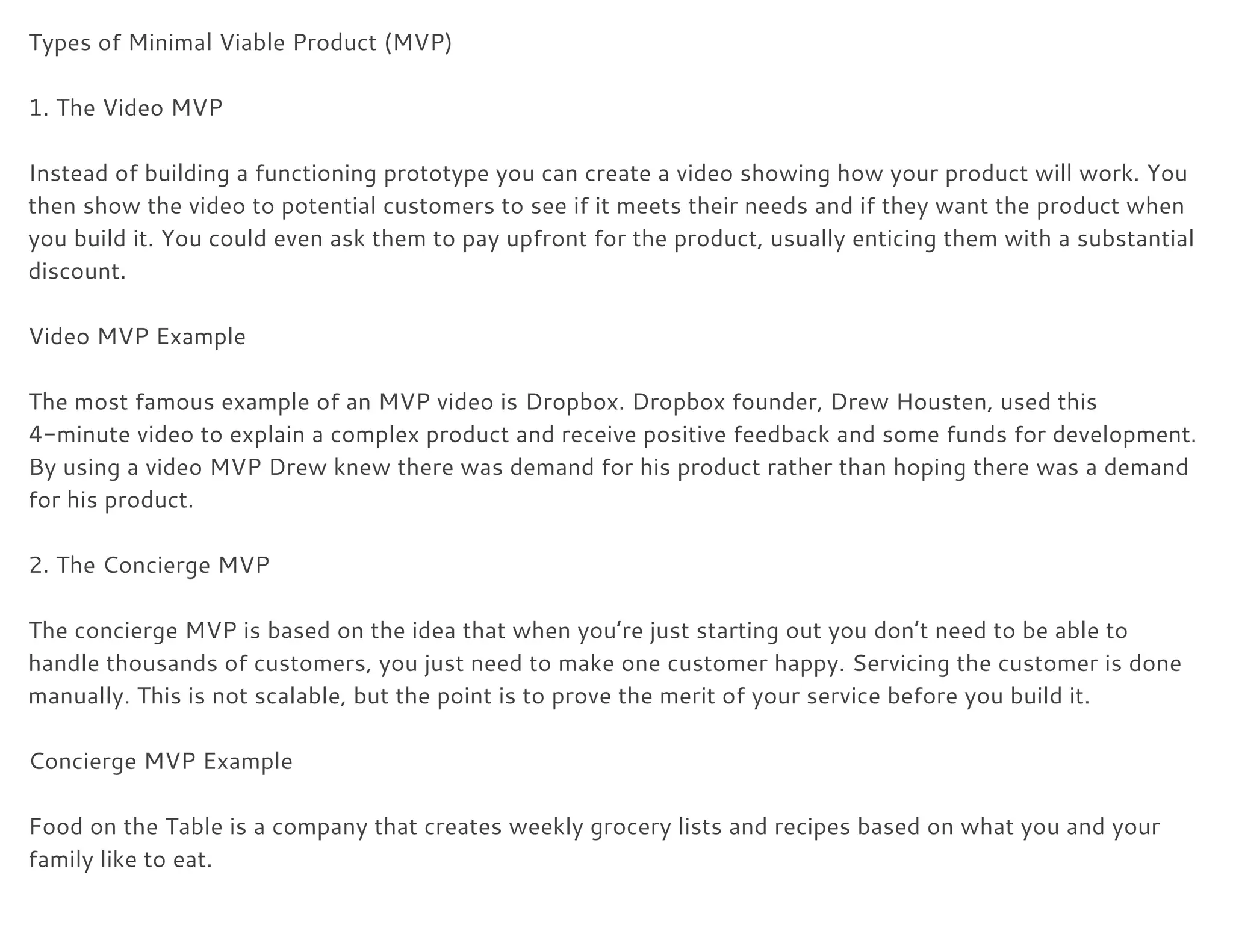 Types of Minimal Viable Product (MVP) 
 
1. The Video MVP 
 
Instead of building a functioning prototype you can create a video showing how your product will work. You 
then show the video to potential customers to see if it meets their needs and if they want the product when 
you build it. You could even ask them to pay upfront for the product, usually enticing them with a substantial 
discount. 
 
Video MVP Example 
 
The most famous example of an MVP video is ​Dropbox​. Dropbox founder, Drew Housten, used this 
4-minute video to explain a complex product and receive positive feedback and some funds for development. 
By using a video MVP Drew knew there was demand for his product rather than hoping there was a demand 
for his product. 
 
2. The Concierge MVP 
 
The concierge MVP is based on the idea that when you’re just starting out you don’t need to be able to 
handle thousands of customers, you just need to make one customer happy. Servicing the customer is done 
manually. This is not scalable, but the point is to prove the merit of your service before you build it. 
 
Concierge MVP Example 
 
Food on the Table is a company that creates weekly grocery lists and recipes based on what you and your 
family like to eat. 
 